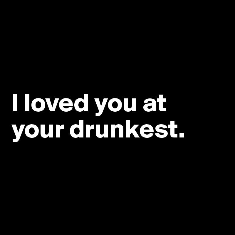 


I loved you at your drunkest.


