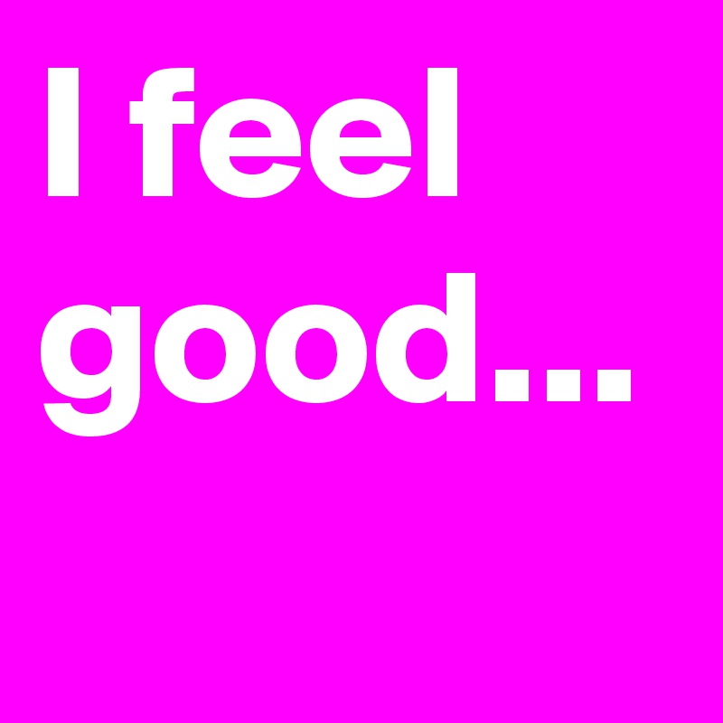 I feel good...