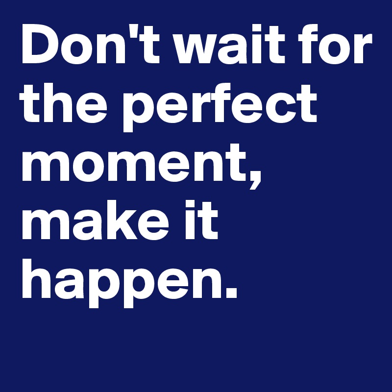 Don't wait for the perfect moment, make it happen.