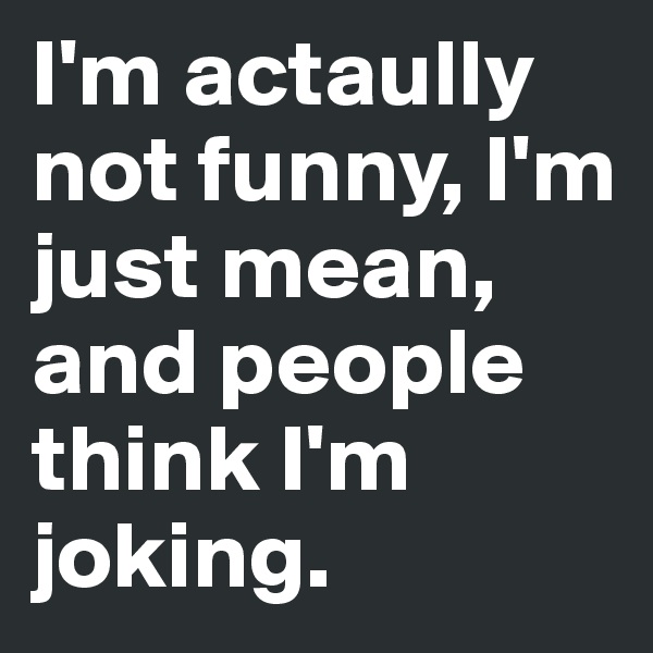 I'm actaully not funny, I'm just mean, and people think I'm joking. 