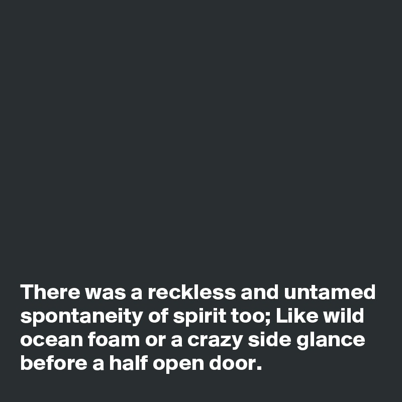 










There was a reckless and untamed spontaneity of spirit too; Like wild ocean foam or a crazy side glance before a half open door.