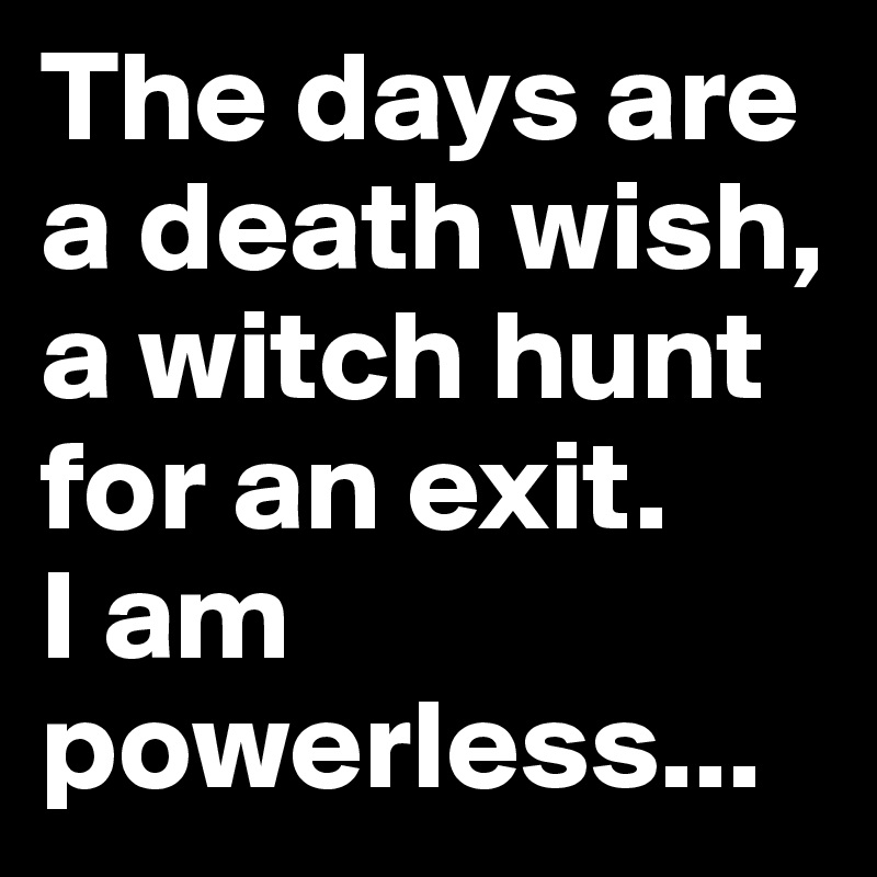The days are a death wish,
a witch hunt for an exit.
I am powerless...