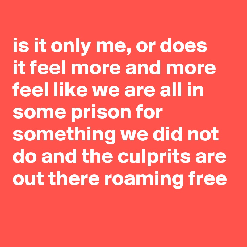 
is it only me, or does 
it feel more and more feel like we are all in some prison for something we did not do and the culprits are out there roaming free
