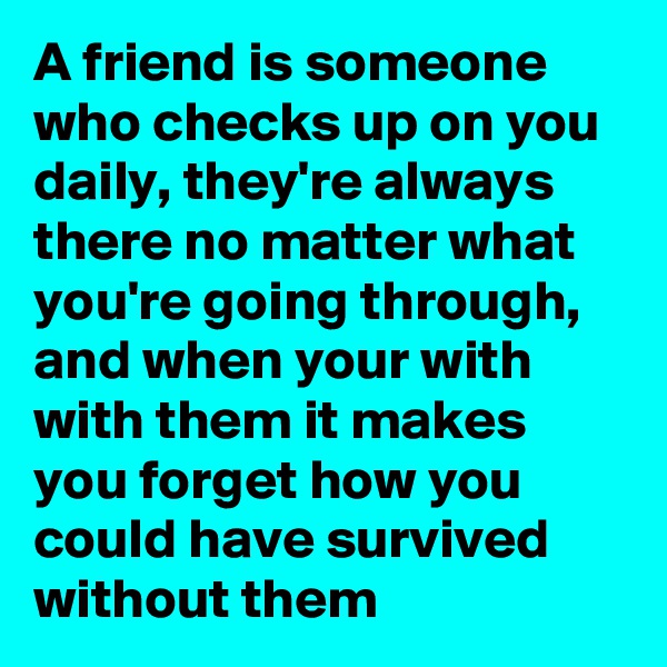 A friend is someone who checks up on you daily, they're always there no matter what you're going through, and when your with with them it makes you forget how you could have survived without them 