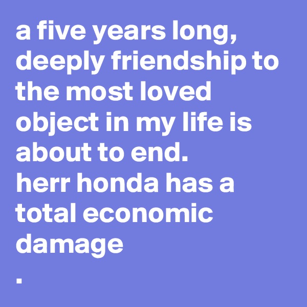 a five years long, deeply friendship to the most loved object in my life is about to end.
herr honda has a total economic damage
. 