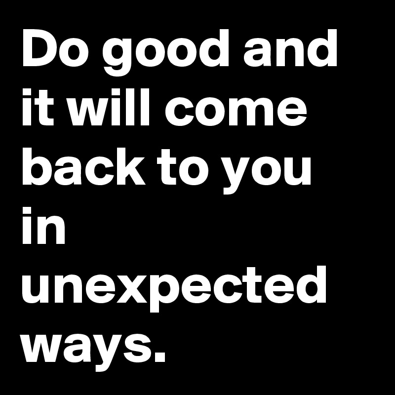 Do good and it will come back to you in unexpected ways.