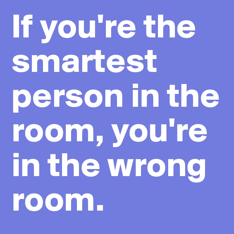 If you're the smartest person in the room, you're in the wrong room.