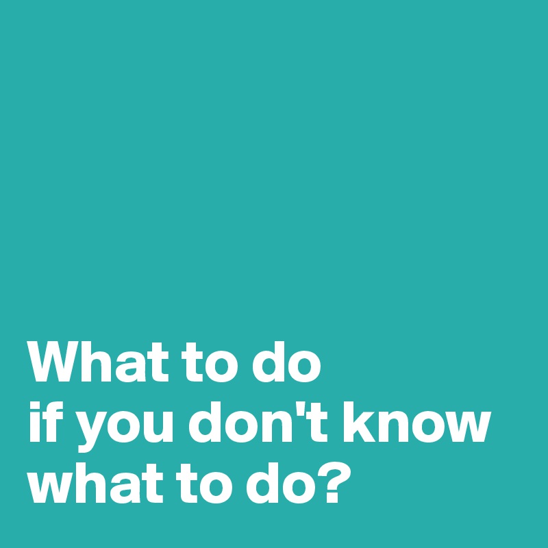   




What to do 
if you don't know 
what to do?