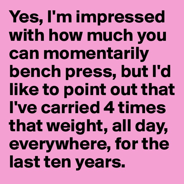 Yes, I'm impressed with how much you can momentarily bench press, but I'd like to point out that I've carried 4 times that weight, all day, everywhere, for the last ten years.