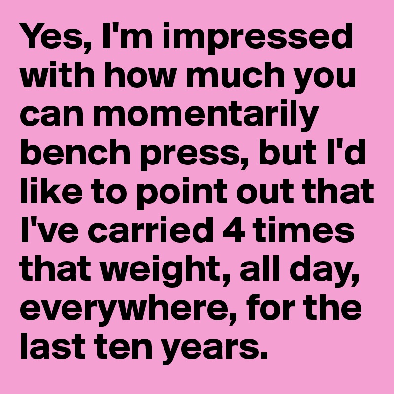Yes, I'm impressed with how much you can momentarily bench press, but I'd like to point out that I've carried 4 times that weight, all day, everywhere, for the last ten years.
