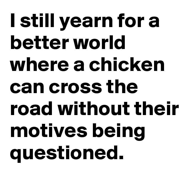 I still yearn for a better world where a chicken can cross the road without their motives being questioned.
