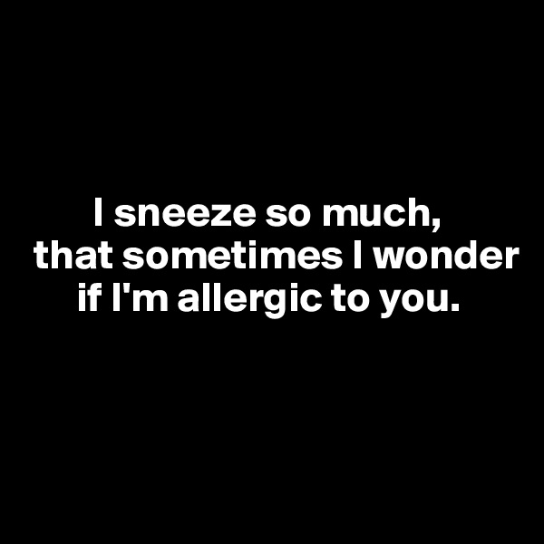



        I sneeze so much, 
 that sometimes I wonder 
      if I'm allergic to you. 



