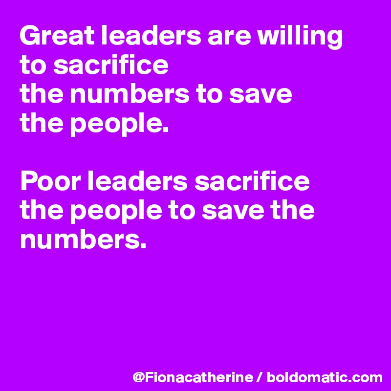 Great leaders are willing to sacrifice
the numbers to save
the people.

Poor leaders sacrifice
the people to save the
numbers.



