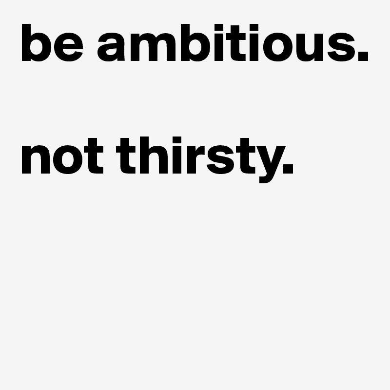 be ambitious. 

not thirsty. 


