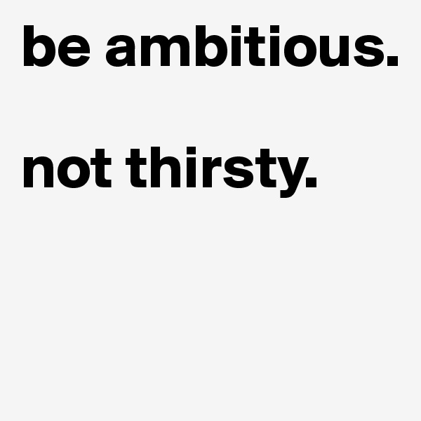 be ambitious. 

not thirsty. 


