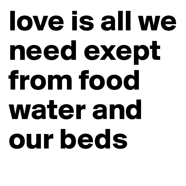 love is all we need exept from food water and our beds 