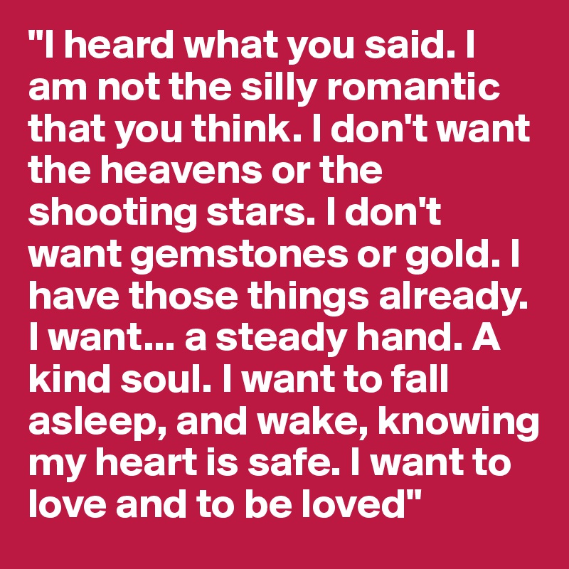 "I heard what you said. I am not the silly romantic that you think. I don't want the heavens or the shooting stars. I don't want gemstones or gold. I have those things already. I want... a steady hand. A kind soul. I want to fall asleep, and wake, knowing my heart is safe. I want to love and to be loved" 