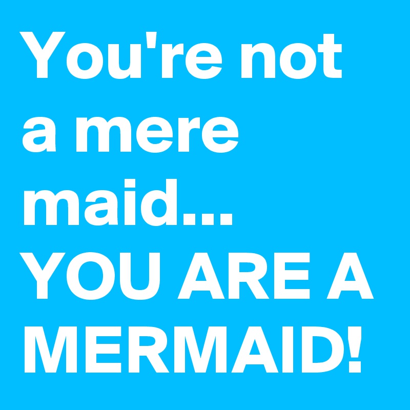 You're not a mere maid... YOU ARE A MERMAID! 