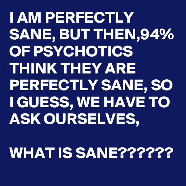 I AM PERFECTLY SANE, BUT THEN,94% OF PSYCHOTICS THINK THEY ARE PERFECTLY SANE, SO I GUESS, WE HAVE TO ASK OURSELVES,

WHAT IS SANE??????