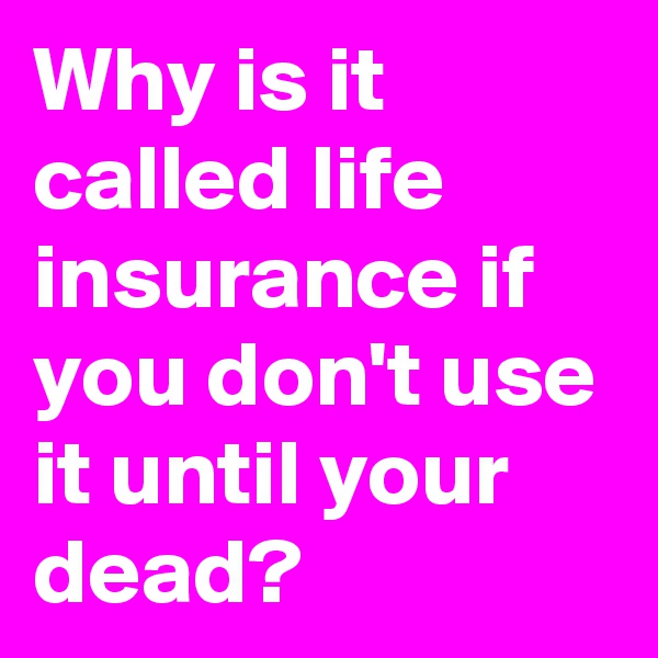 Why is it called life insurance if you don't use it until your dead?