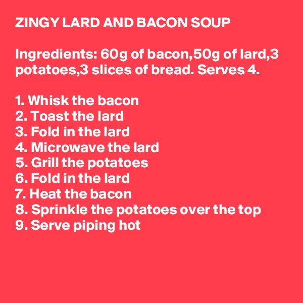 ZINGY LARD AND BACON SOUP

Ingredients: 60g of bacon,50g of lard,3 potatoes,3 slices of bread. Serves 4.

1. Whisk the bacon
2. Toast the lard
3. Fold in the lard
4. Microwave the lard
5. Grill the potatoes
6. Fold in the lard
7. Heat the bacon
8. Sprinkle the potatoes over the top
9. Serve piping hot