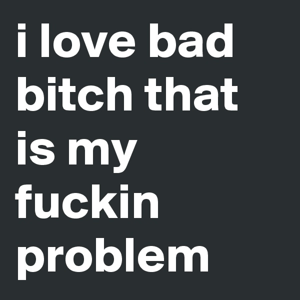 i love bad bitch that is my fuckin problem