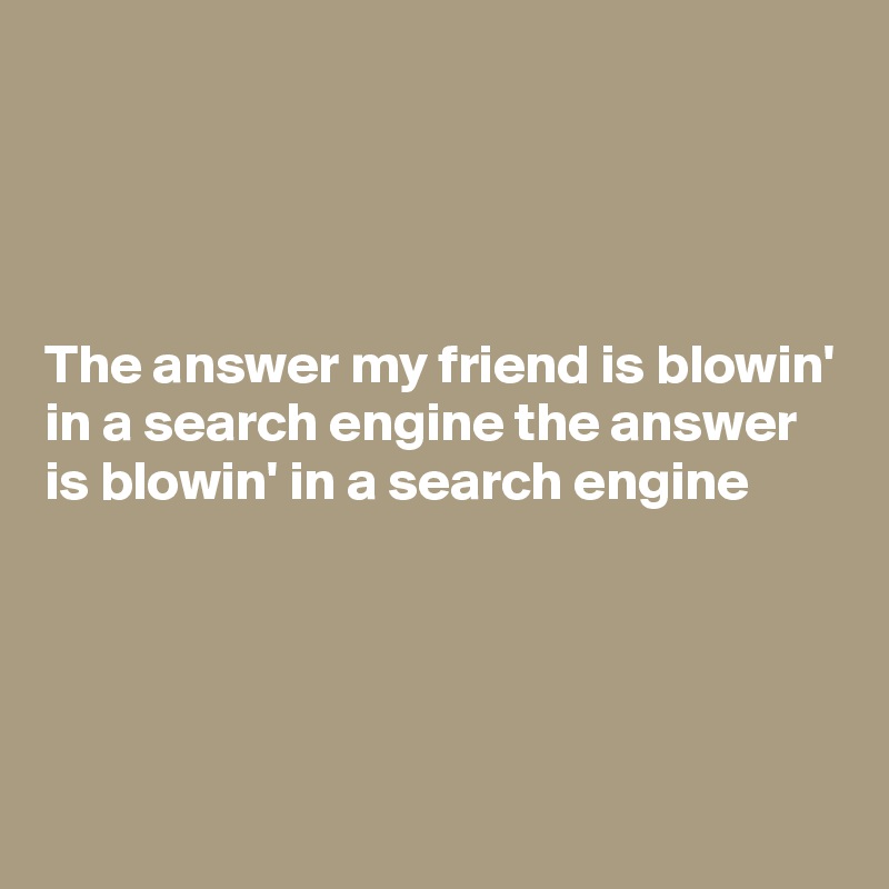 




The answer my friend is blowin' in a search engine the answer is blowin' in a search engine




