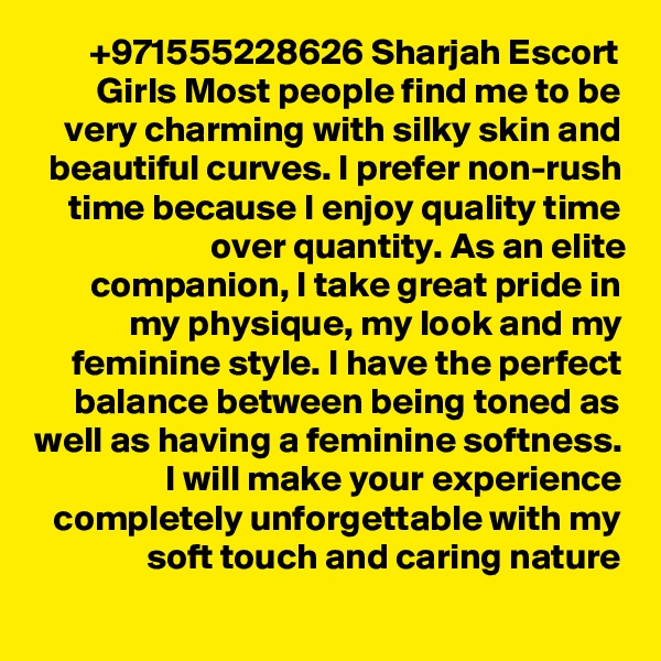 +971555228626 Sharjah Escort Girls Most people find me to be very charming with silky skin and beautiful curves. I prefer non-rush time because I enjoy quality time over quantity. As an elite companion, I take great pride in my physique, my look and my feminine style. I have the perfect balance between being toned as well as having a feminine softness. I will make your experience completely unforgettable with my soft touch and caring nature
