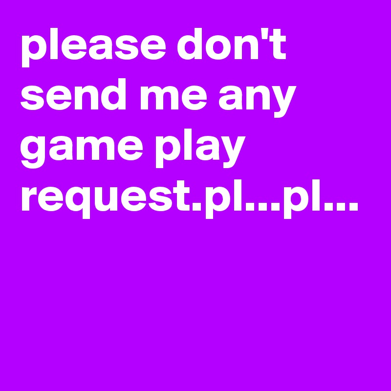 please don't send me any game play request.pl...pl...