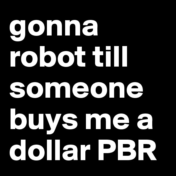 gonna robot till someone buys me a dollar PBR
