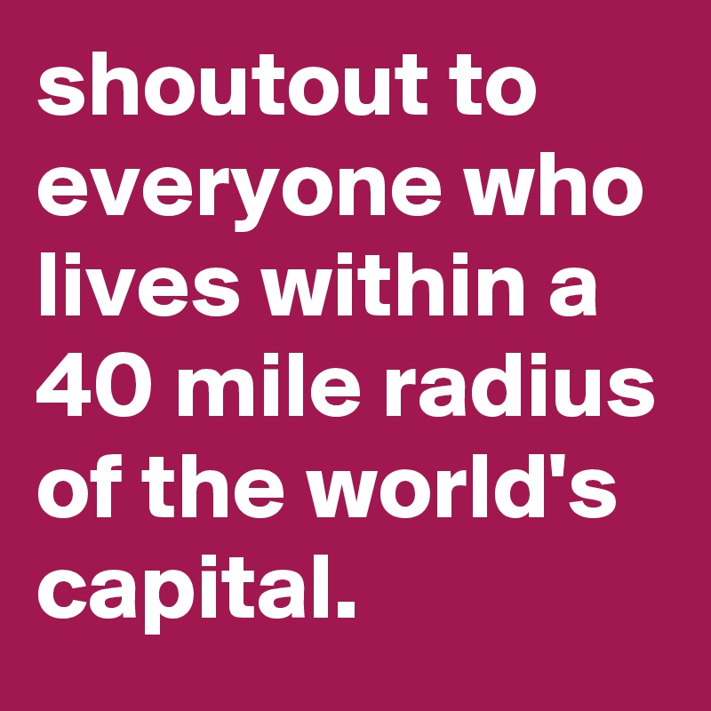 shoutout to everyone who lives within a 40 mile radius of the world's capital.  