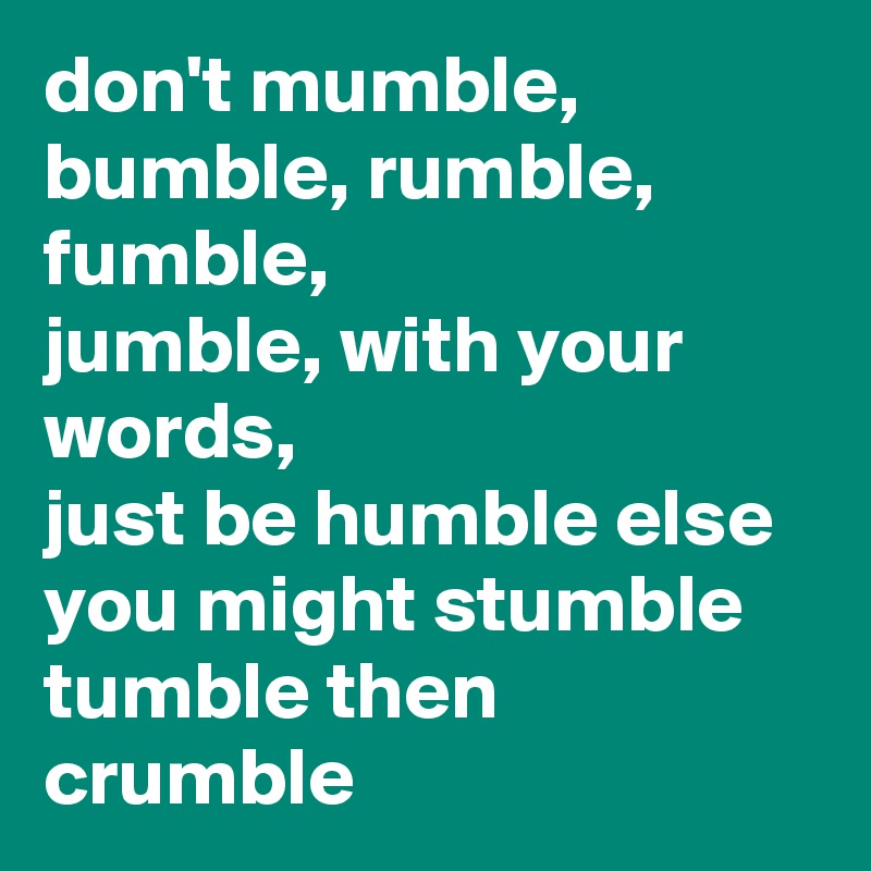 don't mumble, bumble, rumble, fumble, 
jumble, with your words,
just be humble else you might stumble tumble then crumble