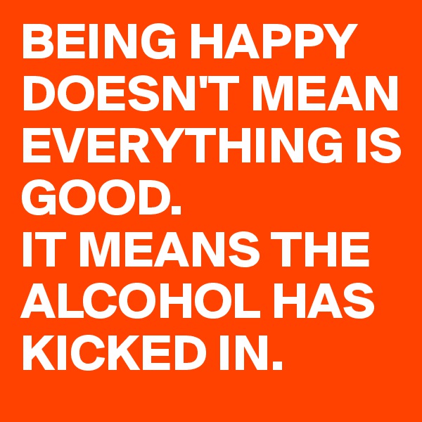 BEING HAPPY DOESN'T MEAN EVERYTHING IS GOOD. 
IT MEANS THE ALCOHOL HAS KICKED IN. 