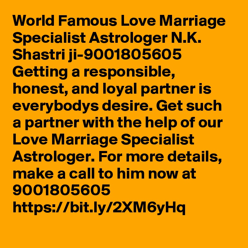 World Famous Love Marriage Specialist Astrologer N.K. Shastri ji-9001805605	
Getting a responsible, honest, and loyal partner is everybodys desire. Get such a partner with the help of our Love Marriage Specialist Astrologer. For more details, make a call to him now at 9001805605
https://bit.ly/2XM6yHq
