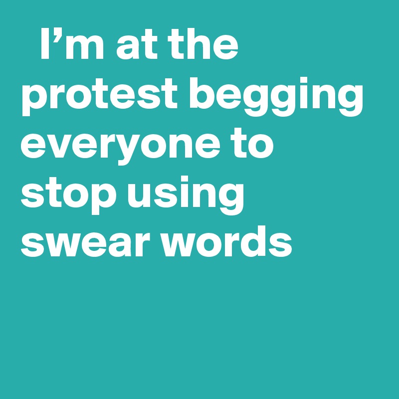   I’m at the protest begging everyone to stop using swear words
