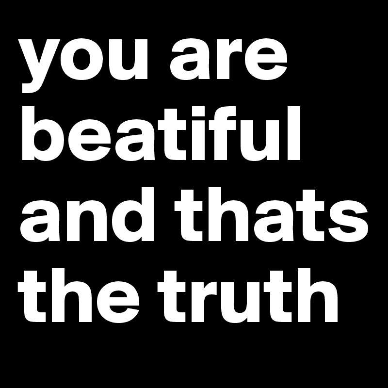 you are beatiful and thats the truth 