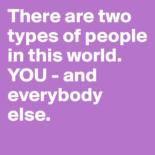 There are two types of people in this world. 
YOU - and everybody else. 