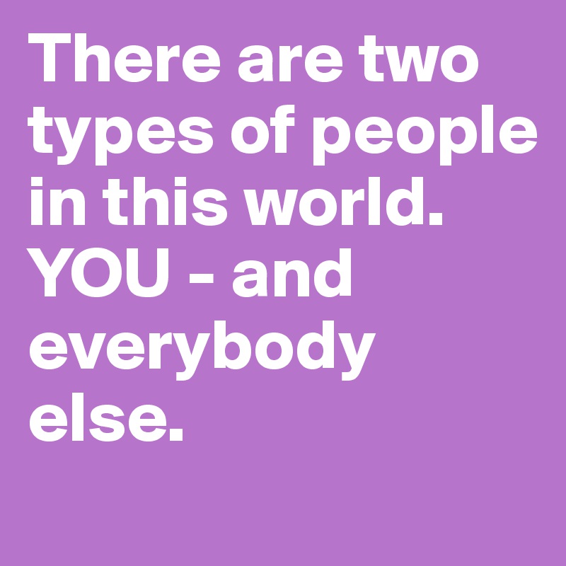 There are two types of people in this world. 
YOU - and everybody else. 