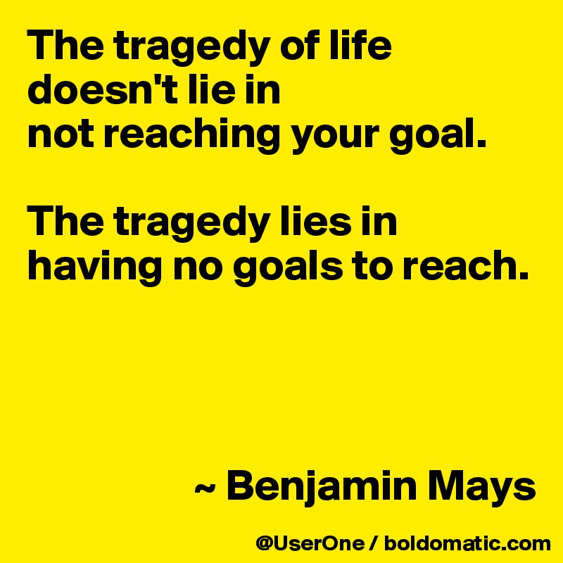 The tragedy of life doesn't lie in
not reaching your goal.

The tragedy lies in having no goals to reach.




                   ~ Benjamin Mays