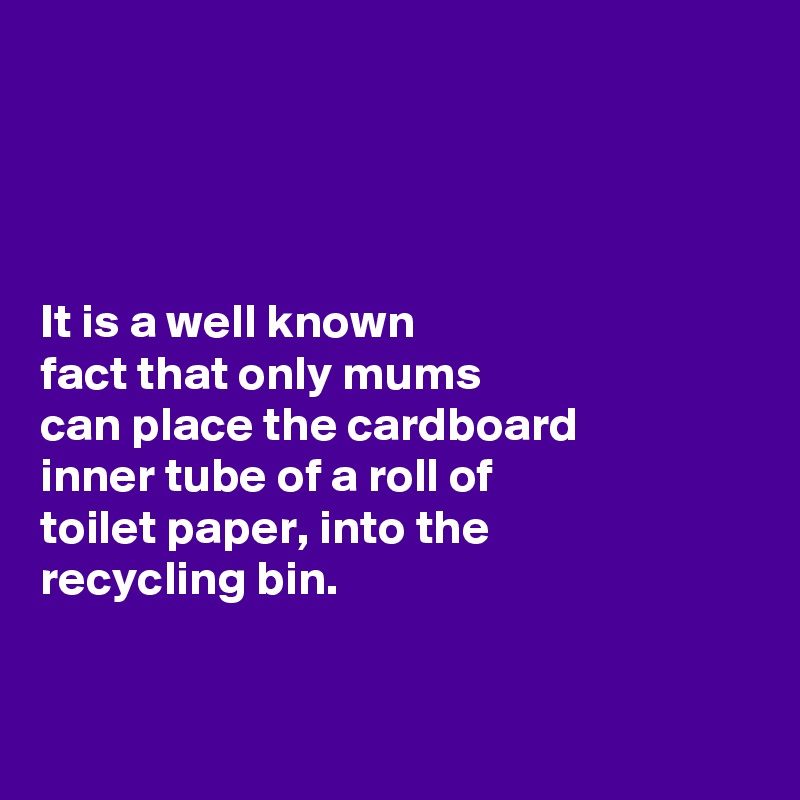 




It is a well known 
fact that only mums 
can place the cardboard 
inner tube of a roll of 
toilet paper, into the 
recycling bin. 


