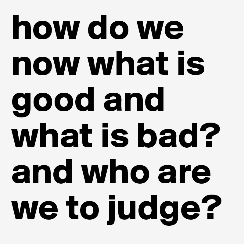 how do we now what is good and what is bad? and who are we to judge?