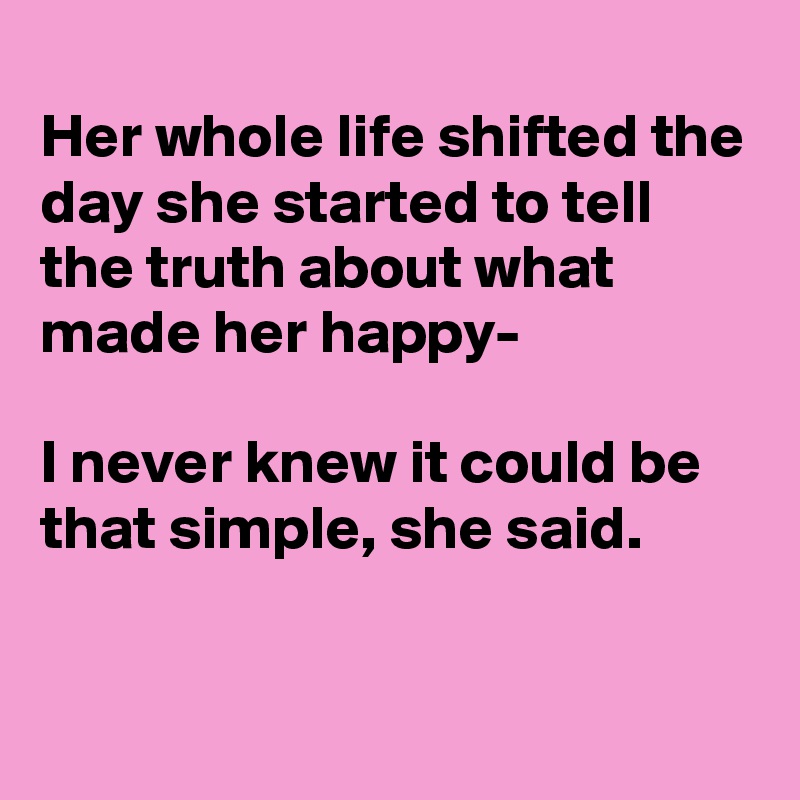
Her whole life shifted the day she started to tell the truth about what made her happy-

I never knew it could be that simple, she said.


