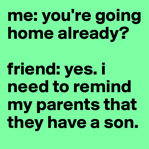 me: you're going home already? 

friend: yes. i need to remind my parents that they have a son. 