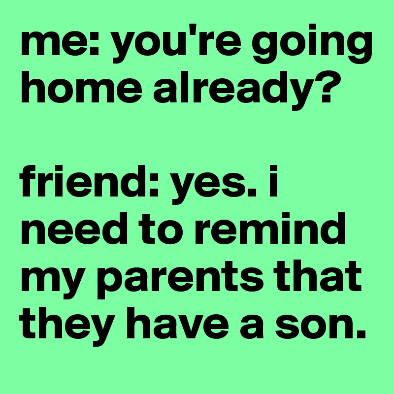 me: you're going home already? 

friend: yes. i need to remind my parents that they have a son. 