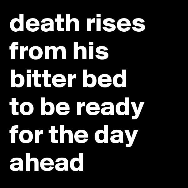 death rises from his bitter bed
to be ready for the day ahead