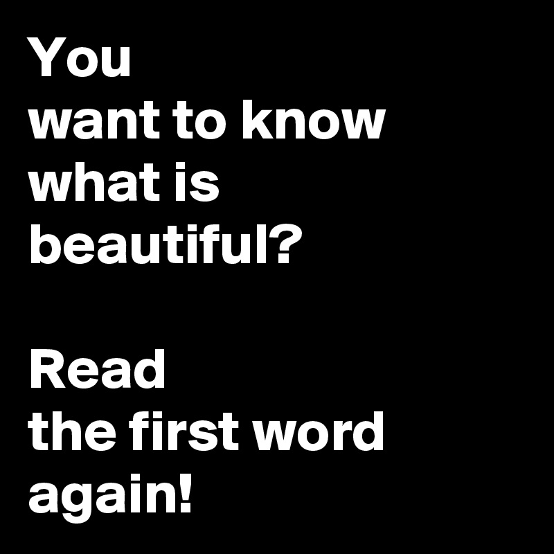 You
want to know
what is
beautiful?

Read
the first word
again!