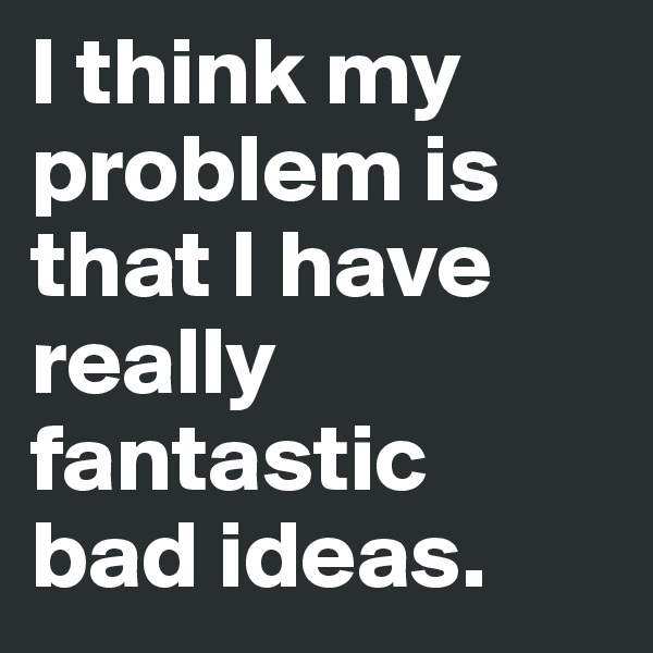 I think my problem is that I have really fantastic
bad ideas.