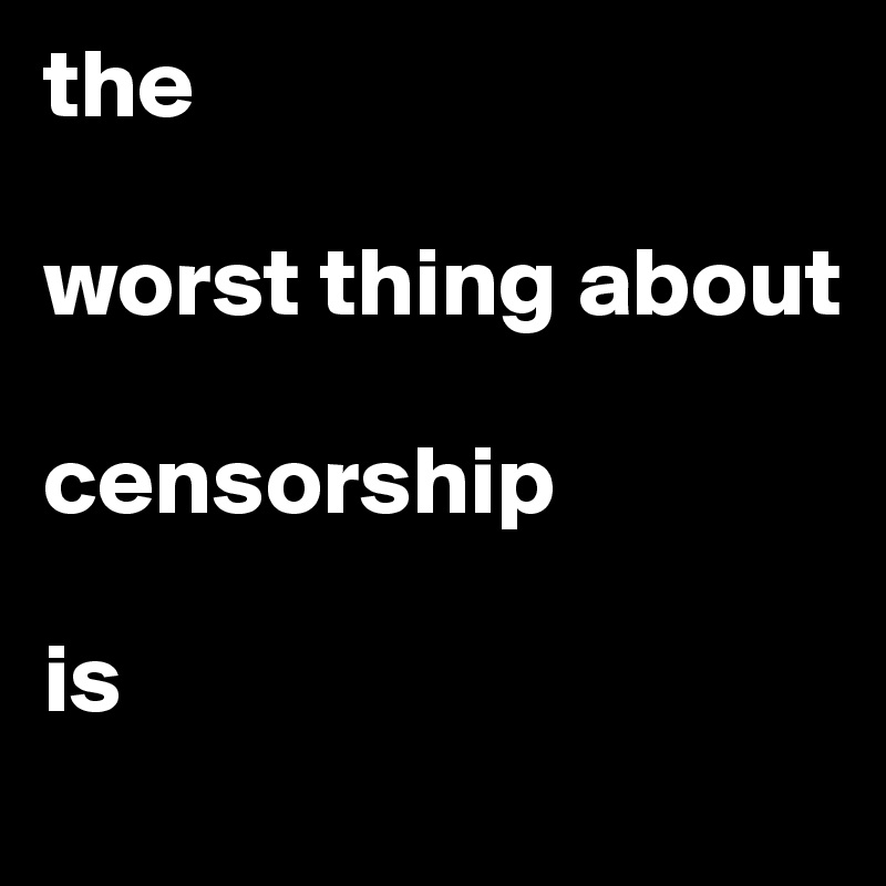 the

worst thing about 

censorship

is