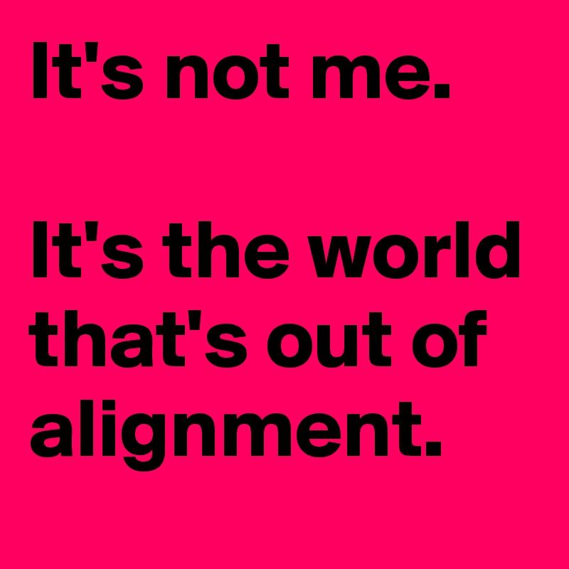 It's not me.

It's the world that's out of alignment.