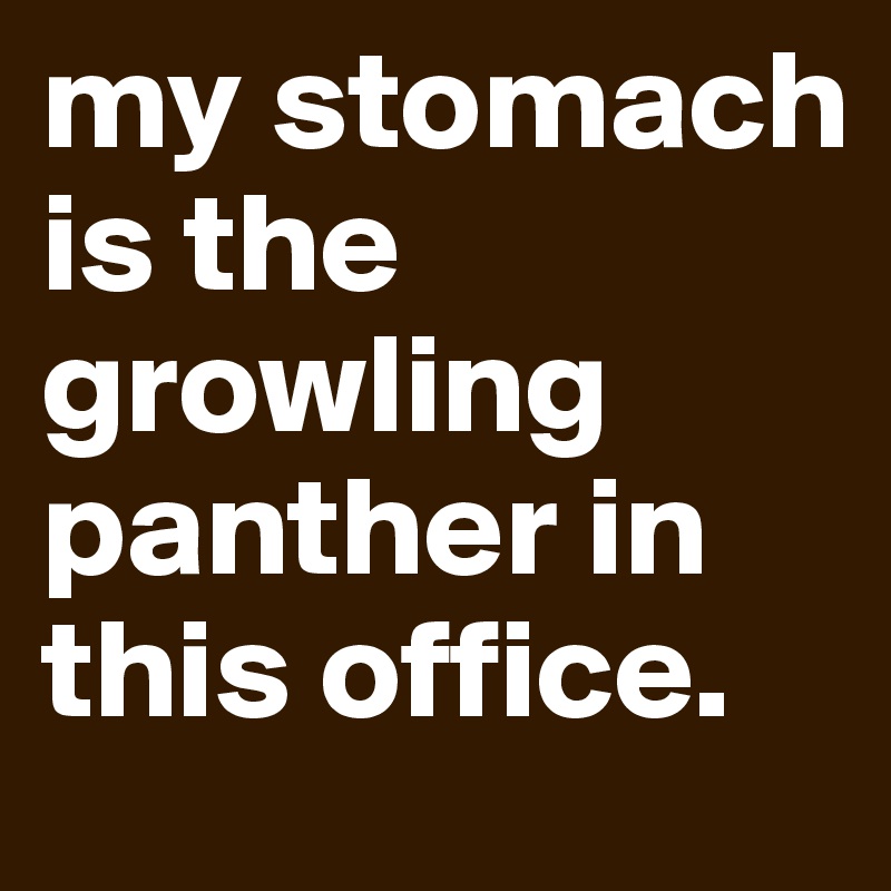 my stomach is the growling panther in this office.